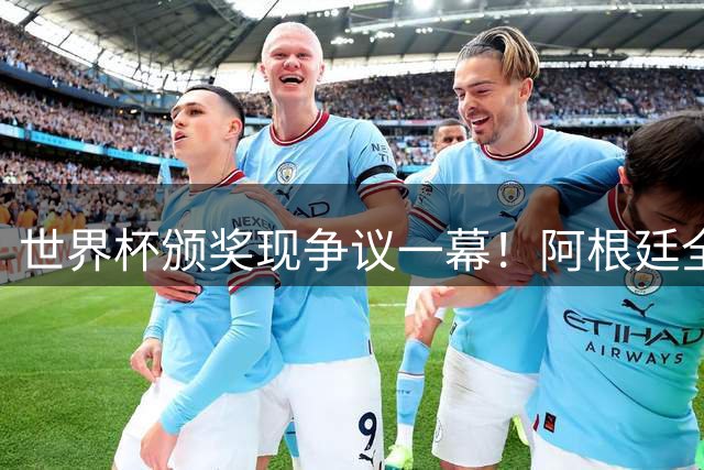 世界杯颁奖现争议一幕！阿根廷全队背对西班牙夺冠仪式遭英媒痛批