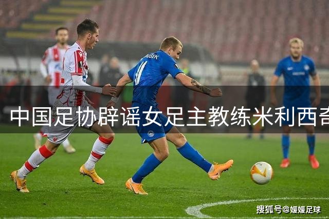 中国足协辟谣女足主教练米利西奇辞职：米利西奇将带队备战亚运会