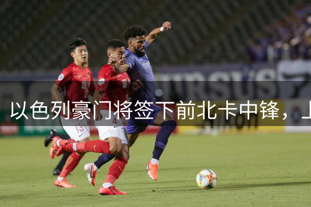 以色列豪门将签下前北卡中锋，上赛季他在欧洲赛场的表现非常一般