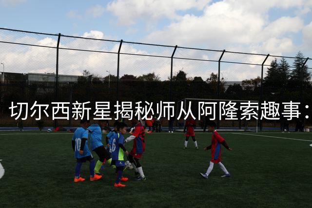切尔西新星揭秘师从阿隆索趣事：他演示传球时惊艳全场