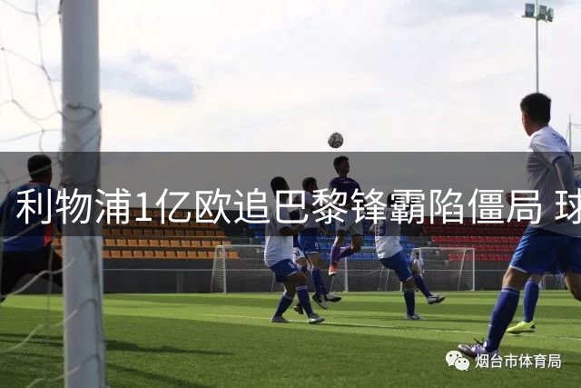 利物浦1亿欧追巴黎锋霸陷僵局 球员已点头巴黎咬定天价不松口