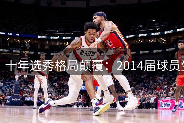 十年选秀格局颠覆：2014届球员生涯总得分揭示选秀惊天逆转