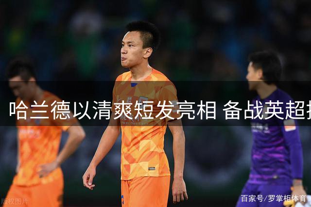 哈兰德以清爽短发亮相 备战英超揭幕战秀新形象