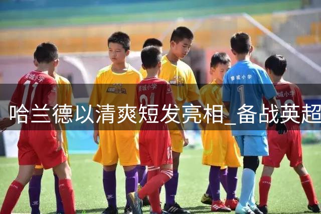 哈兰德以清爽短发亮相 备战英超揭幕战秀新形象