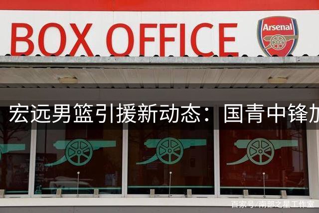 宏远男篮引援新动态：国青中锋加盟 朱总复出亮相 小将试训接连受挫