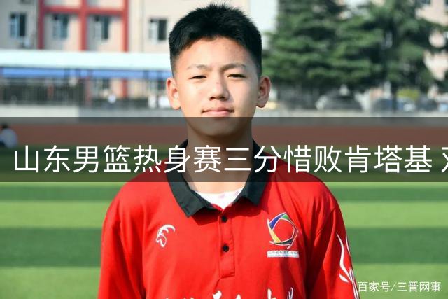 山东男篮热身赛三分惜败肯塔基 双星闪耀难挽败局
