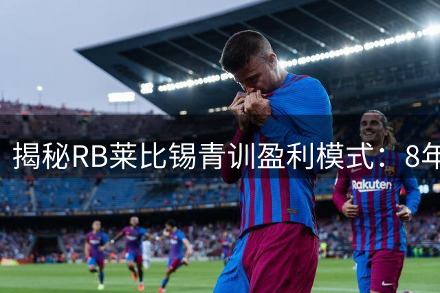 揭秘RB莱比锡青训盈利模式：8年豪赚9亿欧的足球生意经