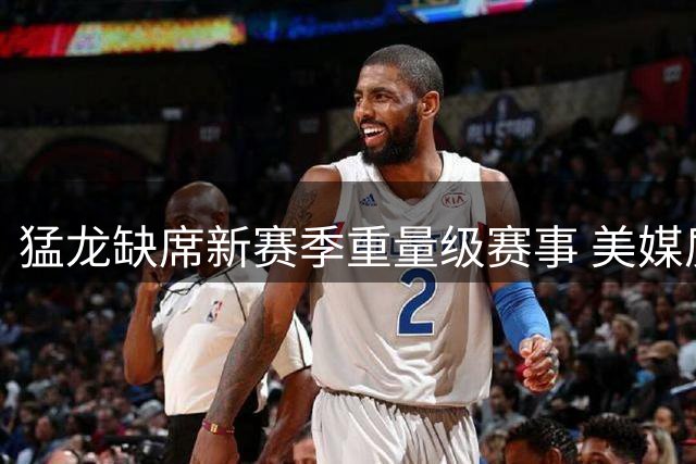 猛龙缺席新赛季重量级赛事 美媒质疑伦纳德事件影响