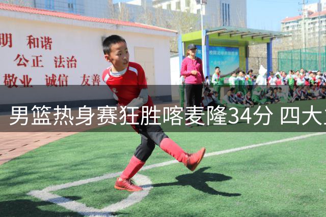 男篮热身赛狂胜喀麦隆34分 四大主力闪耀赛场展现统治力