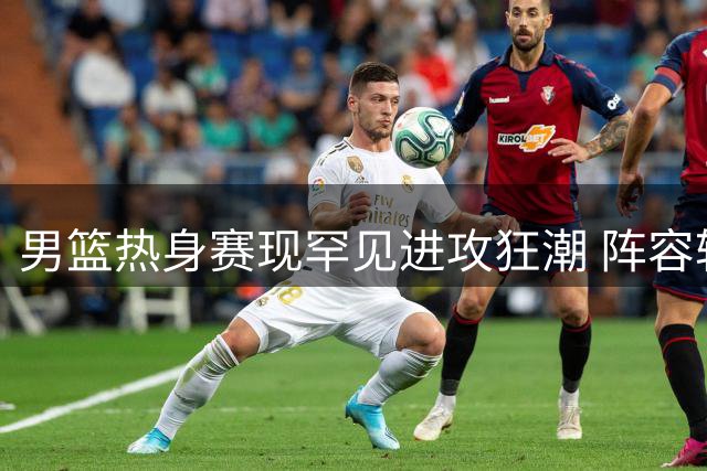 男篮热身赛现罕见进攻狂潮 阵容轮换引发球迷热议