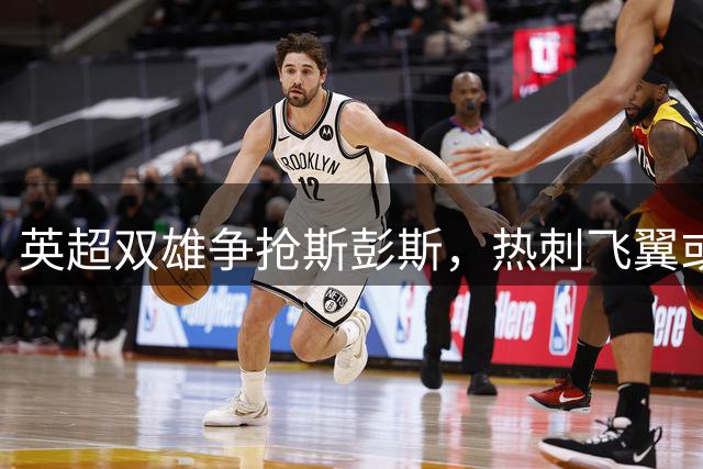 英超双雄争抢斯彭斯，热刺飞翼或成今夏转会焦点