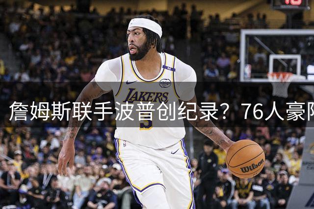 詹姆斯联手波普创纪录？76人豪阵再升级引NBA关注