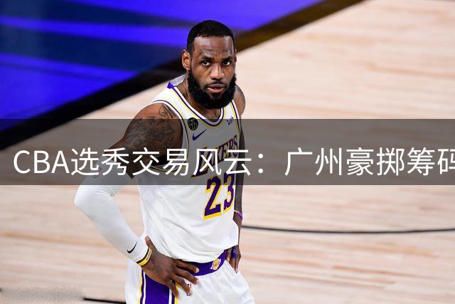 CBA选秀交易风云：广州豪掷筹码夺状元 宁波广东争夺探花未果