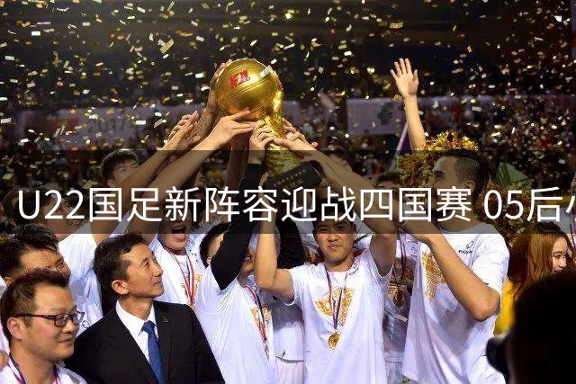 U22国足新阵容迎战四国赛 05后小将能否掀起战术革命？